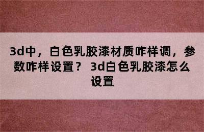 3d中，白色乳胶漆材质咋样调，参数咋样设置？ 3d白色乳胶漆怎么设置